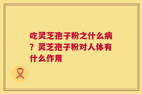 吃灵芝孢子粉之什么?灵芝孢子粉对人体有什么作用 吃灵芝孢子粉之什么?灵芝孢子粉对人体有什么作用