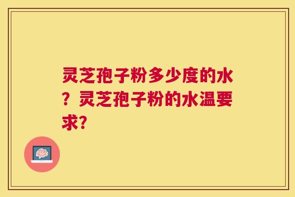 灵芝孢子粉多少度的水?灵芝孢子粉的水温要求? 灵芝孢子粉多少度的水?灵芝孢子粉的水温要求?