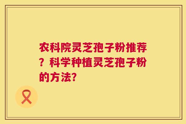 农科院灵芝孢子粉推荐?科学种植灵芝孢子粉的方法? 农科院灵芝孢子粉推荐?科学种植灵芝孢子粉的方法?