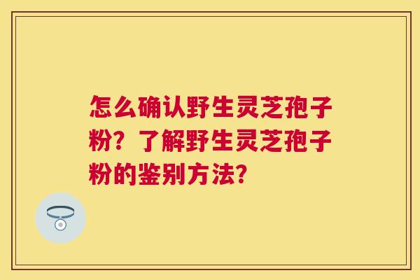怎么确认野生灵芝孢子粉?了解野生灵芝孢子粉的鉴别方法? 怎么确认野生灵芝孢子粉?了解野生灵芝孢子粉的鉴别方法?