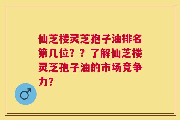 仙芝楼灵芝孢子油排名第几位？？了解仙芝楼灵芝孢子油的市场竞争力？