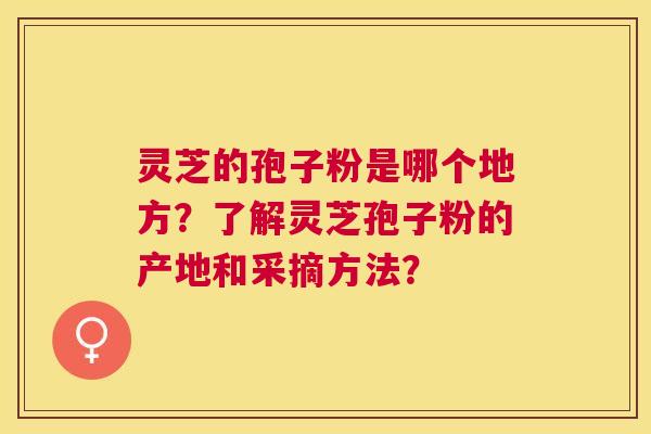 灵芝的孢子粉是哪个地方?了解灵芝孢子粉的产地和采摘方法? 灵芝的孢子粉是哪个地方?了解灵芝孢子粉的产地和采摘方法?