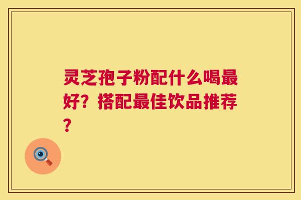 灵芝孢子粉配什么喝好?搭配佳饮品推荐? 灵芝孢子粉配什么喝好?搭配佳饮品推荐?
