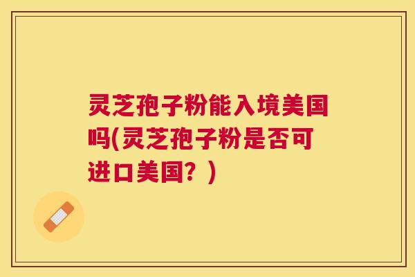 灵芝孢子粉能入境美国吗(灵芝孢子粉是否可进口美国?) 灵芝孢子粉能入境美国吗(灵芝孢子粉是否可进口美国?)