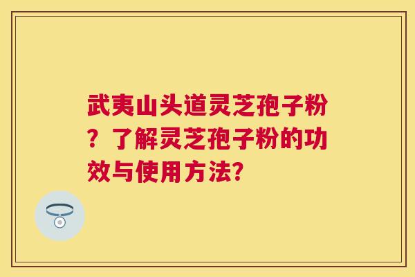 武夷山头道灵芝孢子粉?了解灵芝孢子粉的功效与使用方法? 武夷山头道灵芝孢子粉?了解灵芝孢子粉的功效与使用方法?