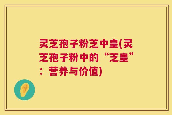 灵芝孢子粉芝中皇(灵芝孢子粉中的“芝皇”：营养与价值)