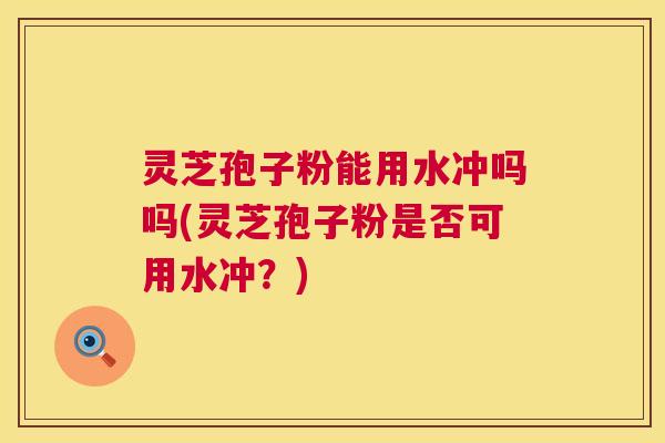 灵芝孢子粉能用水冲吗吗(灵芝孢子粉是否可用水冲?) 灵芝孢子粉能用水冲吗吗(灵芝孢子粉是否可用水冲?)