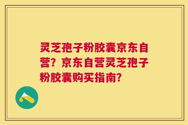 灵芝孢子粉胶囊京东自营？京东自营灵芝孢子粉胶囊购买指南？