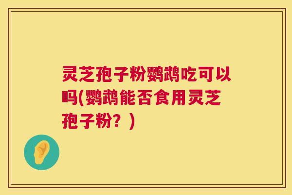 灵芝孢子粉鹦鹉吃可以吗(鹦鹉能否食用灵芝孢子粉?) 灵芝孢子粉鹦鹉吃可以吗(鹦鹉能否食用灵芝孢子粉?)