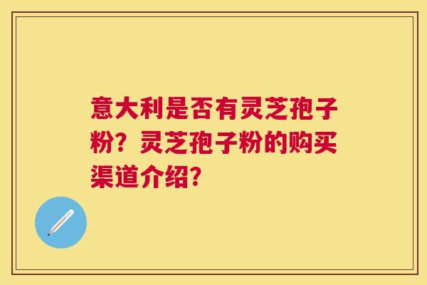 意大利是否有灵芝孢子粉?灵芝孢子粉的购买渠道介绍? 意大利是否有灵芝孢子粉?灵芝孢子粉的购买渠道介绍?