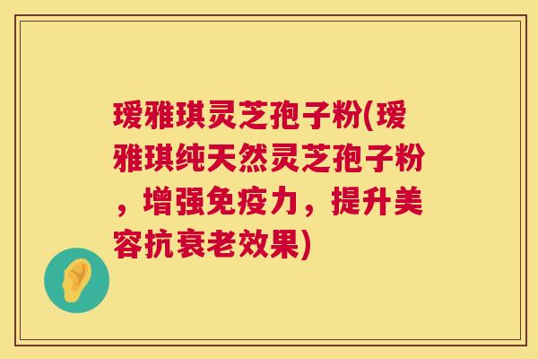 瑷雅琪灵芝孢子粉(瑷雅琪纯天然灵芝孢子粉，增强免疫力，提升美容抗效果)
