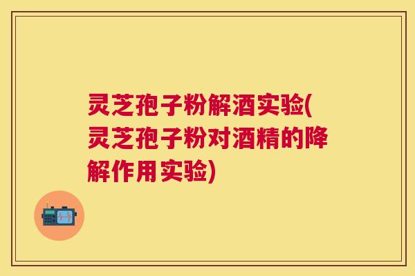灵芝孢子粉解酒实验(灵芝孢子粉对酒精的降解作用实验) 灵芝孢子粉解酒实验(灵芝孢子粉对酒精的降解作用实验)