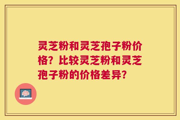 灵芝粉和灵芝孢子粉价格?比较灵芝粉和灵芝孢子粉的价格差异? 灵芝粉和灵芝孢子粉价格?比较灵芝粉和灵芝孢子粉的价格差异?