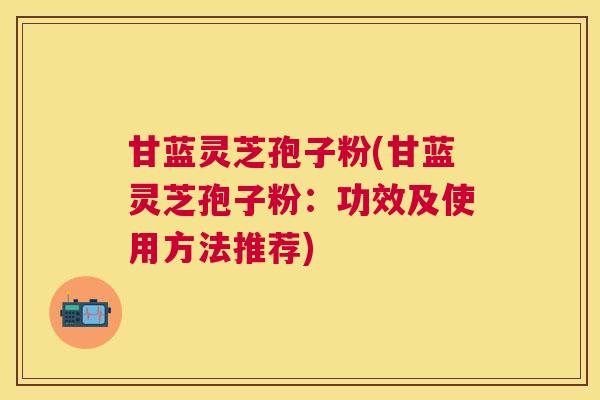甘蓝灵芝孢子粉(甘蓝灵芝孢子粉:功效及使用方法推荐) 甘蓝灵芝孢子粉(甘蓝灵芝孢子粉:功效及使用方法推荐)