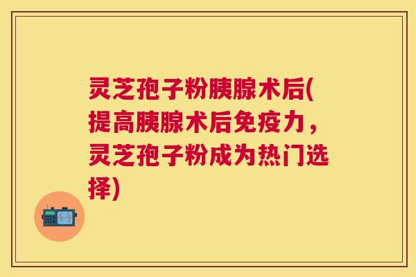 灵芝孢子粉胰腺术后(提高胰腺术后免疫力,灵芝孢子粉成为热门选择) 灵芝孢子粉胰腺术后(提高胰腺术后免疫力,灵芝孢子粉成为热门选择)
