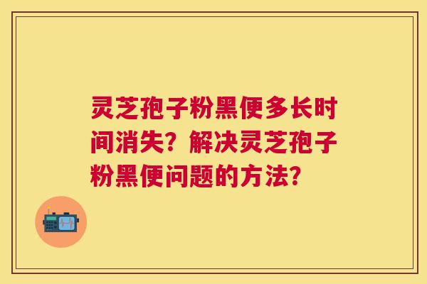 灵芝孢子粉黑便多长时间消失?解决灵芝孢子粉黑便问题的方法? 灵芝孢子粉黑便多长时间消失?解决灵芝孢子粉黑便问题的方法?