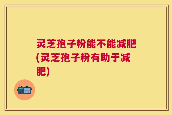 灵芝孢子粉能不能(灵芝孢子粉有助于)