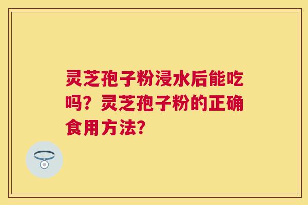 灵芝孢子粉浸水后能吃吗?灵芝孢子粉的正确食用方法? 灵芝孢子粉浸水后能吃吗?灵芝孢子粉的正确食用方法?