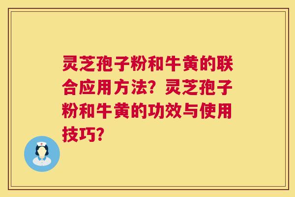 灵芝孢子粉和牛黄的联合应用方法?灵芝孢子粉和牛黄的功效与使用技巧? 灵芝孢子粉和牛黄的联合应用方法?灵芝孢子粉和牛黄的功效与使用技巧?