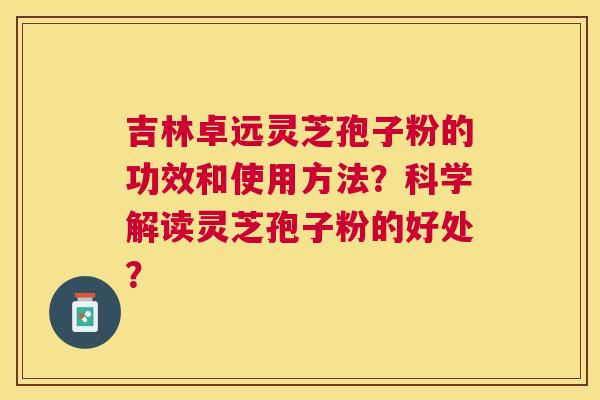 吉林卓远灵芝孢子粉的功效和使用方法?科学解读灵芝孢子粉的好处? 吉林卓远灵芝孢子粉的功效和使用方法?科学解读灵芝孢子粉的好处?
