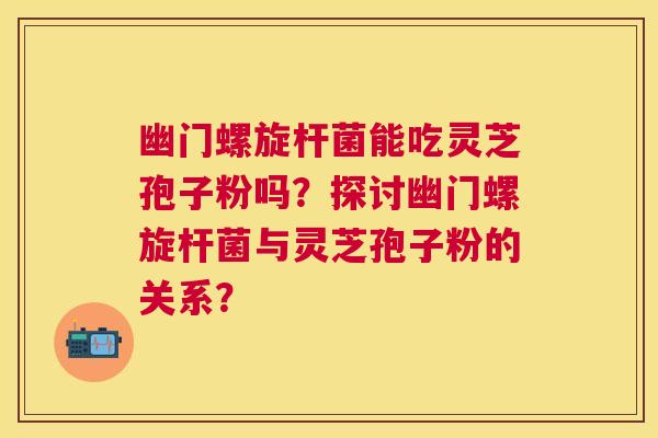 幽门螺旋杆菌能吃灵芝孢子粉吗?探讨幽门螺旋杆菌与灵芝孢子粉的关系? 幽门螺旋杆菌能吃灵芝孢子粉吗?探讨幽门螺旋杆菌与灵芝孢子粉的关系?