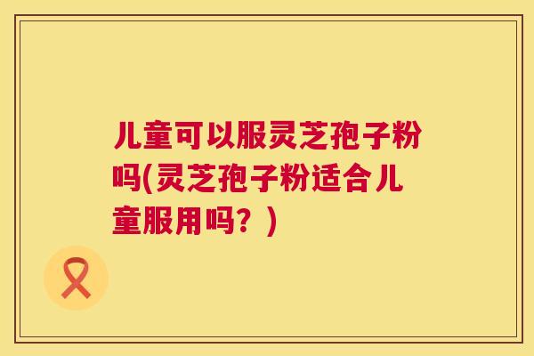 儿童可以服灵芝孢子粉吗(灵芝孢子粉适合儿童服用吗？)