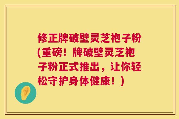修正牌破壁灵芝袍子粉(重磅!牌破壁灵芝袍子粉正式推出,让你轻松守护身体健康!) 修正牌破壁灵芝袍子粉(重磅!牌破壁灵芝袍子粉正式推出,让你轻松守护身体健康!)