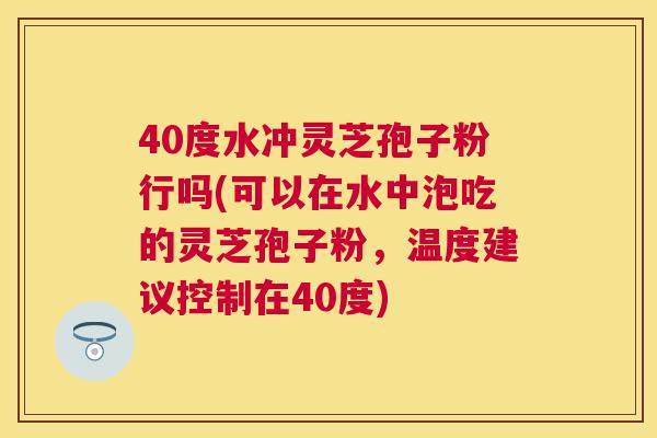 40度水冲灵芝孢子粉行吗(可以在水中泡吃的灵芝孢子粉,温度建议控制在40度) 40度水冲灵芝孢子粉行吗(可以在水中泡吃的灵芝孢子粉,温度建议控制在40度)