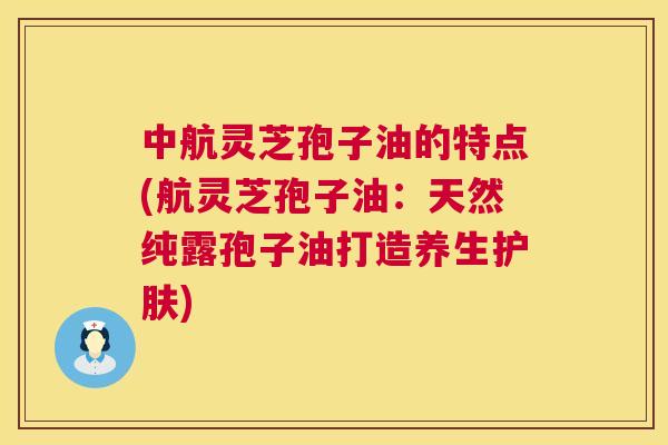 中航灵芝孢子油的特点(航灵芝孢子油:天然纯露孢子油打造养生护肤) 中航灵芝孢子油的特点(航灵芝孢子油:天然纯露孢子油打造养生护肤)
