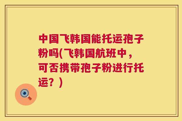 中国飞韩国能托运孢子粉吗(飞韩国航班中,可否携带孢子粉进行托运?) 中国飞韩国能托运孢子粉吗(飞韩国航班中,可否携带孢子粉进行托运?)
