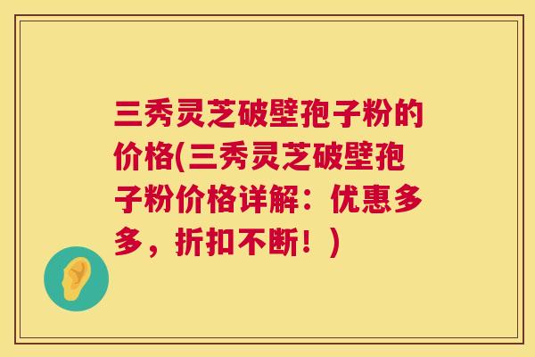 三秀灵芝破壁孢子粉的价格(三秀灵芝破壁孢子粉价格详解:优惠多多,折扣不断!) 三秀灵芝破壁孢子粉的价格(三秀灵芝破壁孢子粉价格详解:优惠多多,折扣不断!)