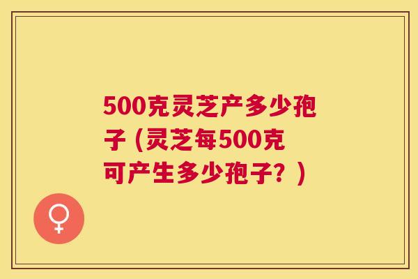 500克灵芝产多少孢子 (灵芝每500克可产生多少孢子?) 500克灵芝产多少孢子 (灵芝每500克可产生多少孢子?)
