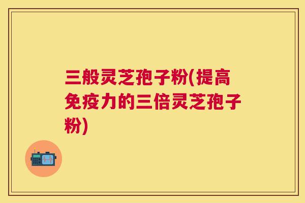 三般灵芝孢子粉(提高免疫力的三倍灵芝孢子粉)