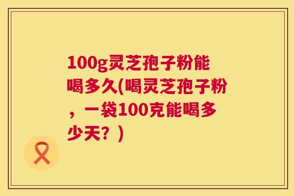 100g灵芝孢子粉能喝多久(喝灵芝孢子粉,一袋100克能喝多少天?) 100g灵芝孢子粉能喝多久(喝灵芝孢子粉,一袋100克能喝多少天?)