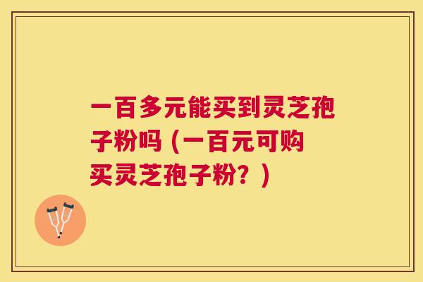 一百多元能买到灵芝孢子粉吗 (一百元可购买灵芝孢子粉？)
