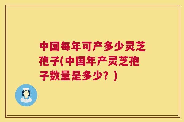 中国每年可产多少灵芝孢子(中国年产灵芝孢子数量是多少?) 中国每年可产多少灵芝孢子(中国年产灵芝孢子数量是多少?)