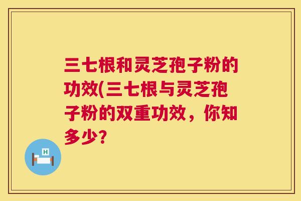 三七根和灵芝孢子粉的功效(三七根与灵芝孢子粉的双重功效,你知多少? 三七根和灵芝孢子粉的功效(三七根与灵芝孢子粉的双重功效,你知多少?