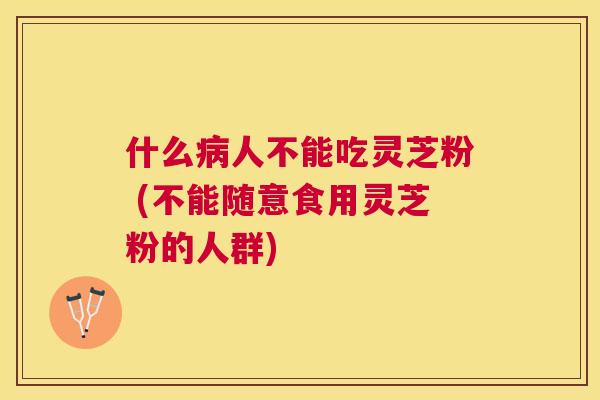 什么人不能吃灵芝粉 (不能随意食用灵芝粉的人群)