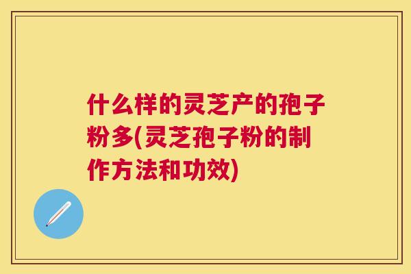 什么样的灵芝产的孢子粉多(灵芝孢子粉的制作方法和功效) 什么样的灵芝产的孢子粉多(灵芝孢子粉的制作方法和功效)