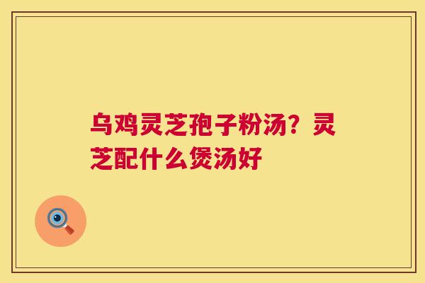 乌鸡灵芝孢子粉汤?灵芝配什么煲汤好 乌鸡灵芝孢子粉汤?灵芝配什么煲汤好