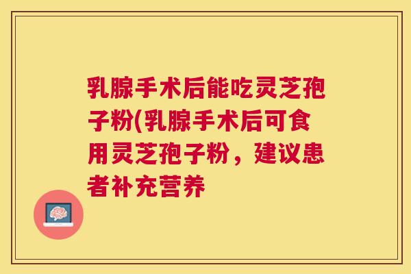 乳腺手术后能吃灵芝孢子粉(乳腺手术后可食用灵芝孢子粉,建议患者补充营养 乳腺手术后能吃灵芝孢子粉(乳腺手术后可食用灵芝孢子粉,建议患者补充营养
