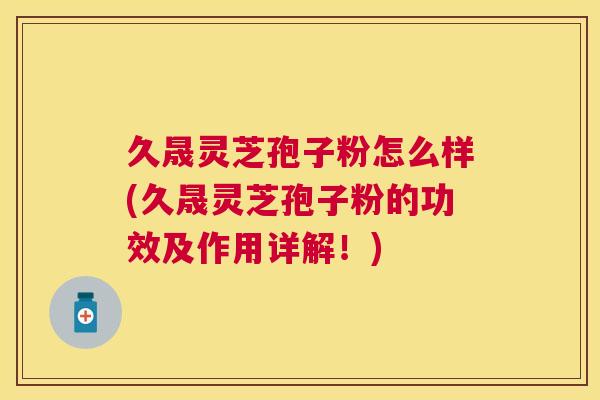 久晟灵芝孢子粉怎么样(久晟灵芝孢子粉的功效及作用详解！)