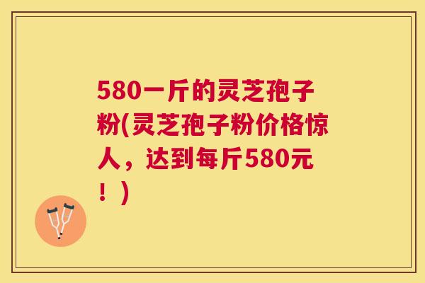 580一斤的灵芝孢子粉(灵芝孢子粉价格惊人，达到每斤580元！)