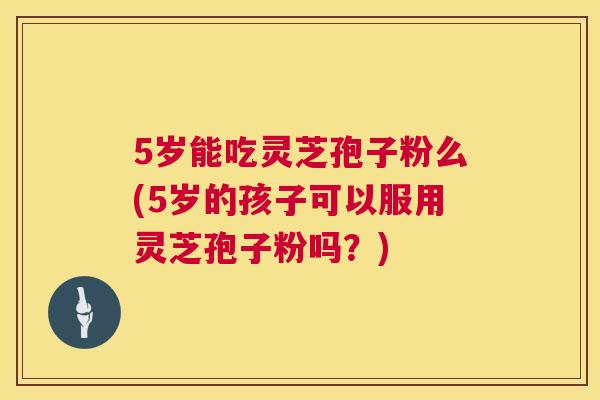5岁能吃灵芝孢子粉么(5岁的孩子可以服用灵芝孢子粉吗?) 5岁能吃灵芝孢子粉么(5岁的孩子可以服用灵芝孢子粉吗?)