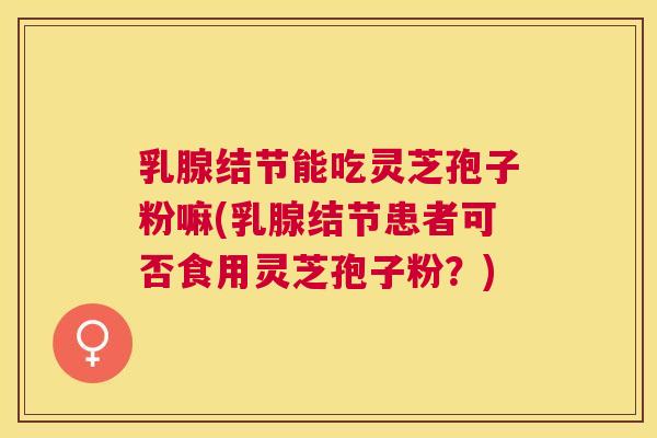 乳腺结节能吃灵芝孢子粉嘛(乳腺结节患者可否食用灵芝孢子粉?) 乳腺结节能吃灵芝孢子粉嘛(乳腺结节患者可否食用灵芝孢子粉?)