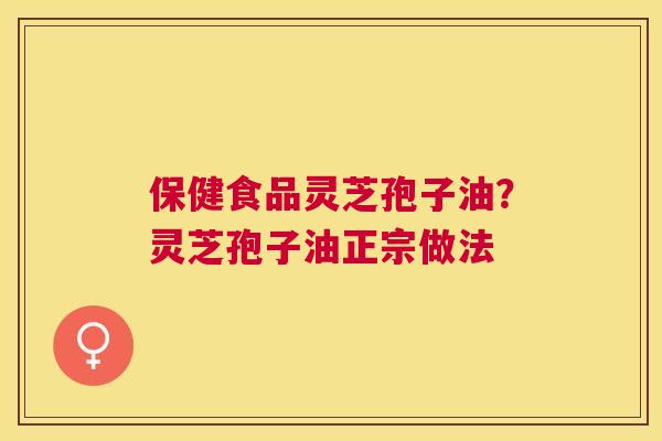 保健食品灵芝孢子油?灵芝孢子油正宗做法 保健食品灵芝孢子油?灵芝孢子油正宗做法