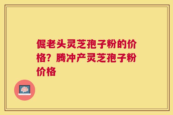 倔老头灵芝孢子粉的价格?腾冲产灵芝孢子粉价格 倔老头灵芝孢子粉的价格?腾冲产灵芝孢子粉价格