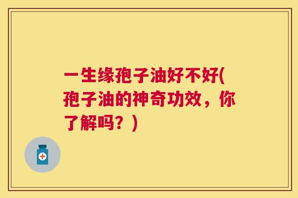 一生缘孢子油好不好(孢子油的神奇功效,你了解吗?) 一生缘孢子油好不好(孢子油的神奇功效,你了解吗?)