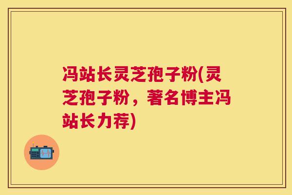 冯站长灵芝孢子粉(灵芝孢子粉,著名博主冯站长力荐) 冯站长灵芝孢子粉(灵芝孢子粉,著名博主冯站长力荐)