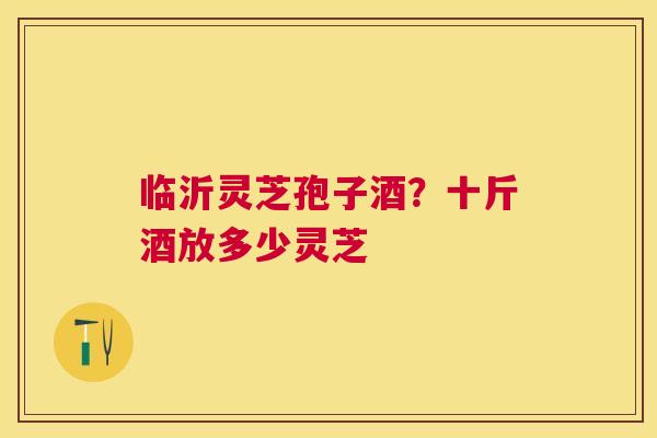 临沂灵芝孢子酒？十斤酒放多少灵芝